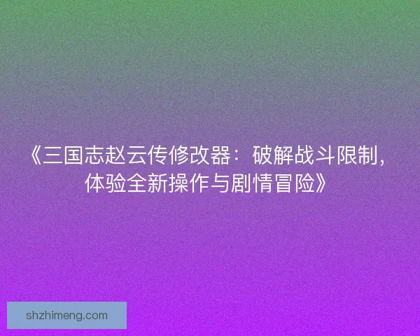 《三国志赵云传修改器：破解战斗限制，体验全新操作与剧情冒险》
