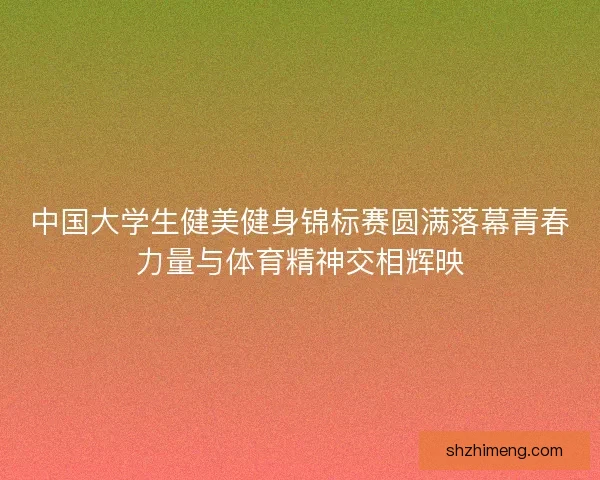 中国大学生健美健身锦标赛圆满落幕青春力量与体育精神交相辉映
